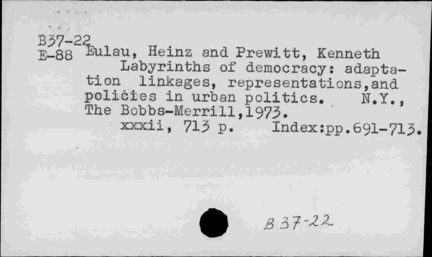 ﻿B37-22 n
E-88 Bulau, Heinz and Prewitt, Kenneth.
Labyrinths of democracy: adaptation linkages, representations,and policies in urban politics. N.Y. The Bobbs-Merrill,1973.
xxxii, 713 p.	Index:pp.691-713.